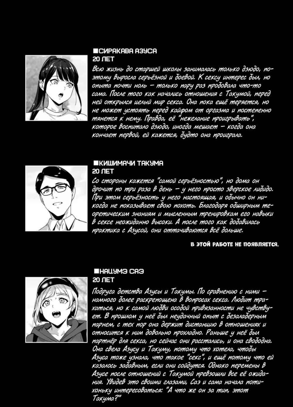 Description:
The image shows a series of manga panels featuring an older man and a younger woman engaged in a suggestive conversation about their desires and past experiences. The man expresses interest in the woman's virginity, while the woman shares her feelings of being restrained and her longing for passion. The panels depict them both in intimate poses, with the man's gaze lingering on the woman's body.
Text from image:
■СПРАВКА ЯЗУСА
20 ЛЕТ
Всю жизнь до старшей школы занималась только дзюдо, но этому видела серьёзной и довед. К сексу интерес был, но открыт он ее только после знакомства с Такумой, перед ней открылся целый мир секса. Она пока ещё теряется, но не может устоять перед каждым её предъа и постепенно тянется к нему. Правда, её "нежелание проигрывать", которое воспитало дзюдо, иногда мешает — когда она кончает первой, ей кажется, будто она проиграла.
■КИШИМАЧИ ТАКУМА
20 ЛЕТ
Со стороны кажется "самой серьезностью", но дома он другим по три раза в день — у него просто зверское либидо. При этом серьёзным и единым он не настолько, чтобы ни когда не показывал свою похоть. Благодаря обширным ме-
ореническим знаниям и мысленным тренировкам его навыки в сексе неожиданно высоки. А после того как добавилась практика с Азусой, они оттачиваются всё больше.
В ЭТОЙ РАБОТЕ НЕ ПОЯВЛЯЕТСЯ.
■НАЦУМЭ СЯЗ
20 ЛЕТ
Подруга детства Азусы и Такумы. По сравнению с ними — немного более расслаблена в вопросах секса. Любит трав-
камись, но к самой любви особой привязанности не чувству-
ет. В прошлом у неё был неудачный опыт с безладьерным парнем, с тех пор она держит дистанцию в отношениях и относится к ним довольно прохладно. Раньше у неё был Азуса тоже звала Такуму, потому что хотела, чтобы они стали Азуса и Такуму, поэтому "секс", и ещё потому что ей казалось забавным, если они сойдутся. Однако перемены в Азусе после отношений с Такумой преобразили все её ожидания.
Чить о чём стоит? "А зачем, саз и сама начала томи-
ханку интересоваться?"