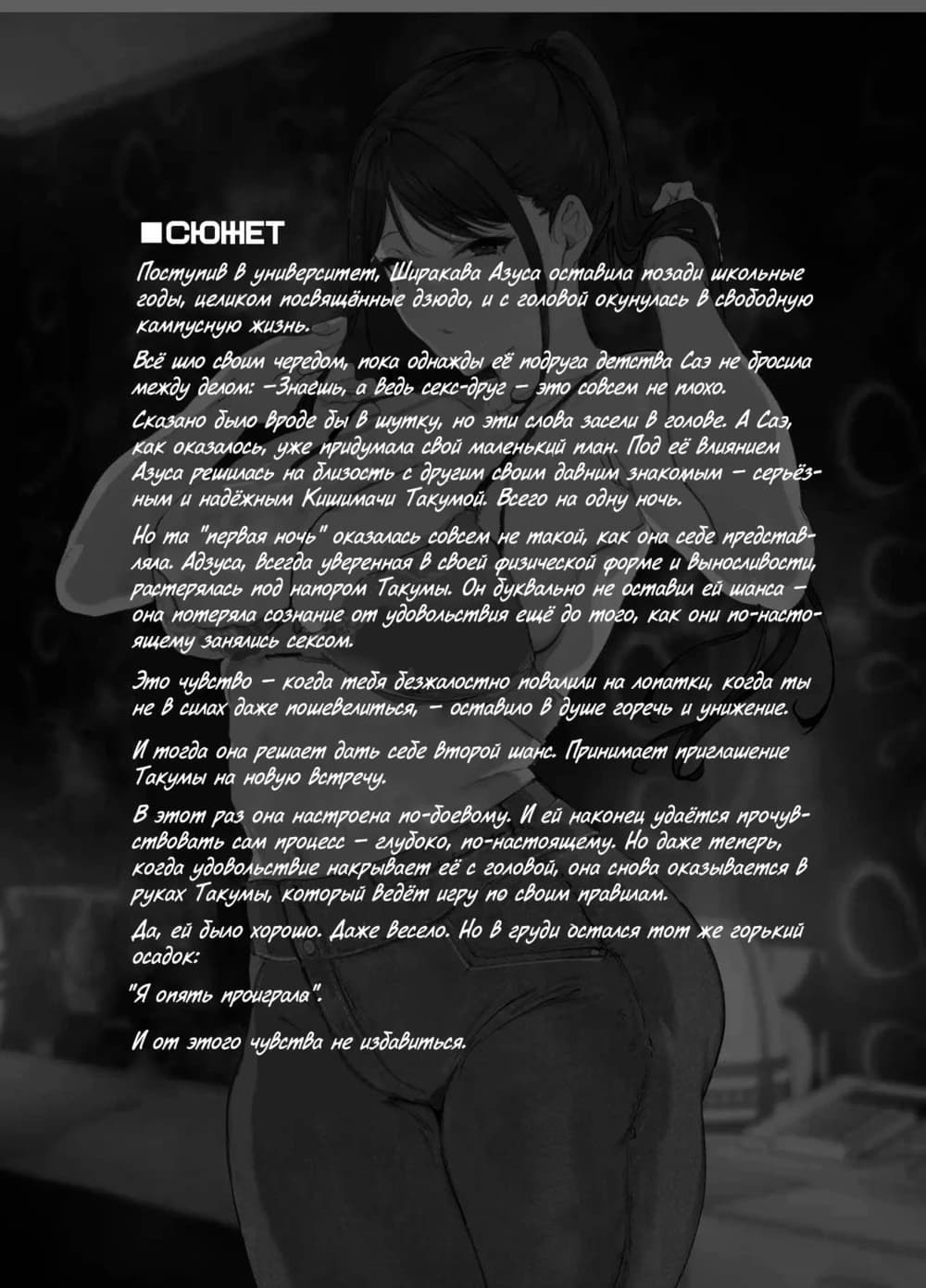 Description:
A young woman is shown in a suggestive pose, implying a loss of consciousness during a sexual encounter. The surrounding text details a narrative about a university student engaging in sexual activity with a childhood friend, and a subsequent feeling of regret and desire for more.
Text from image:
■сюжет
Поступив в университет, Ширакава Азуса оставила позади школьные годы, целиком посвящённые дзюдо, и с головой окунулась в свободную, студенческую жизнь.
Все шло своим чередом, пока однажды её подруга детства Саэ не просила между делом: — Знаешь, а ведь секс-дзюде - это совсем не плохо.
Сказано было вроде бы в шутку, но эти слова застряли в голове. А Саэ, как оказалось, уже придумала свой маленький план. Под её влиянием Азуса решилась на близость с другим своим давним знакомым — серьёзным и надёжным Кишимати Такумой. Всего на одну ночь.
Но та "первая ночь" оказалась совсем не такой, как она себе представляла. Азуса, всегда уверенная в своей физической форме и выносливости, растерялась под напором Такумы. Он буквально не оставил ей шанса — она потеряла сознание от удовольствия ещё до того, как они по-настоящему занялись сексом.
Это чувство — когда тела безжалостно повалили и ломали, когда ты не в силах даже пошевелиться, — оставило в душе горечь и унижение.
И тогда она решила дать себе второй шанс. Приняла приглашение Такумы на новую встречу.
В этот раз она настроена по-боевому. И ей наконец удаётся прочувствовать сам процесс — глубокий, по-настоящему. Но даже теперь, когда удовольствие накрывает её с головой, она снова оказывается в руках Такумы, который ведёт игру по своим правилам.
Да, ей было хорошо. Даже всего. Но в груди достался тот же горький осадок:
"Я опять проиграла".
И от этого чувства не избавиться.